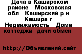 Дача в Каширском районе - Московская обл., Каширский р-н, Кашира г. Недвижимость » Дома, коттеджи, дачи обмен   